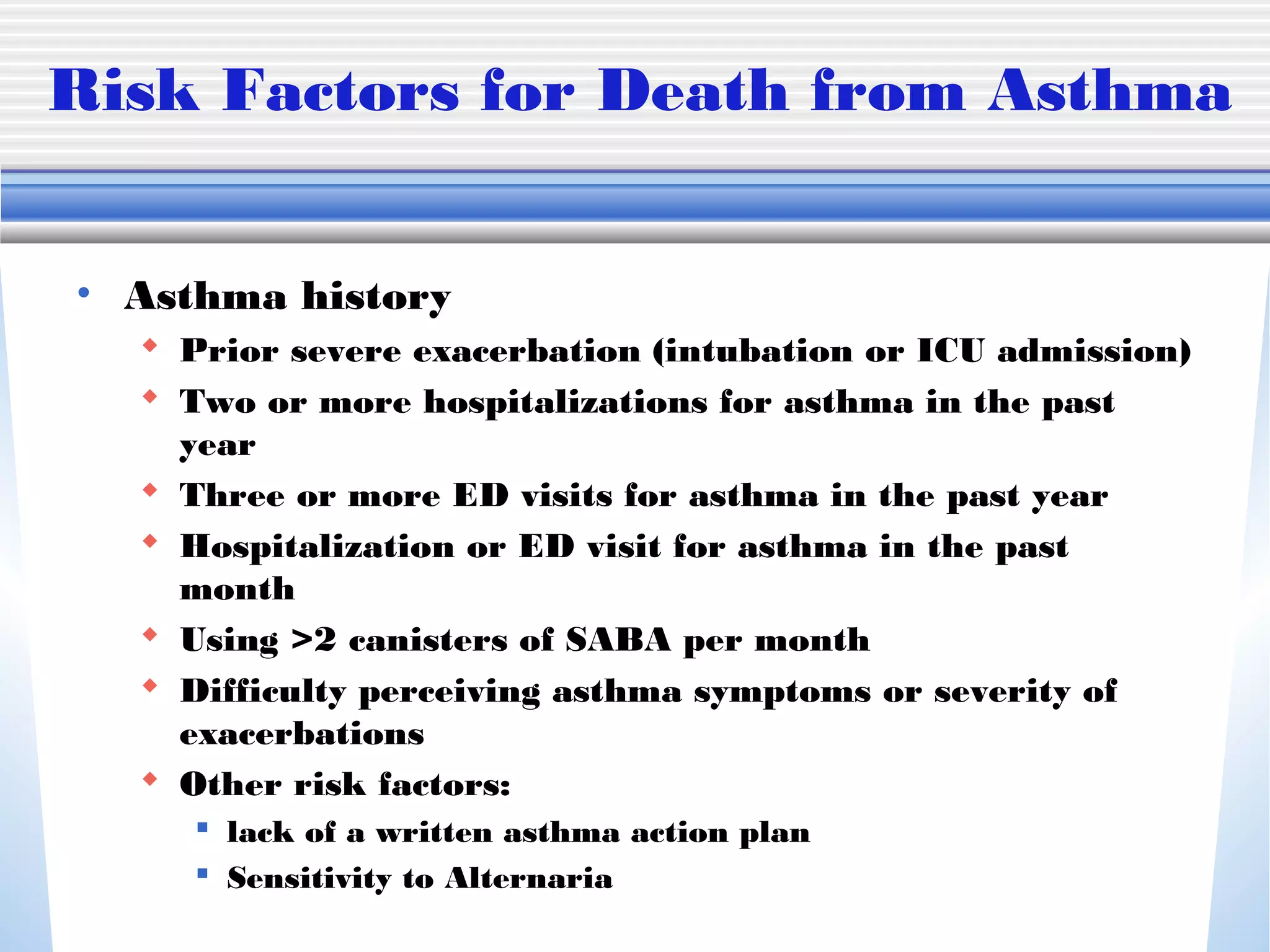 Risk Factors for Death from Asthma
• Asthma history
 Prior severe exacerbation (intubation or ICU admission)
 Two or more hospitalizations for asthma in the past
year
 Three or more ED visits for asthma in the past year
 Hospitalization or ED visit for asthma in the past
month
 Using >2 canisters of SABA per month
 Difficulty perceiving asthma symptoms or severity of
exacerbations
 Other risk factors:
 lack of a written asthma action plan
 Sensitivity to Alternaria
 