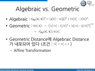 Algebraic vs. Geometric
       ●    Algebraic :
       ●    Geometric :

       ●    Geometric Distance에 Algebraic Distance
            가 내포되어 있다 (조건 :              )
             –    Affine Transformation




Mixed Reality Laboratory | Hanyang University   http://mr.hanyang.ac.kr
 
