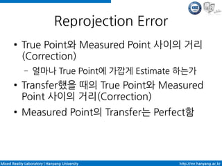 Reprojection Error
       ●    True Point와 Measured Point 사이의 거리
            (Correction)
             –    얼마나 True Point에 가깝게 Estimate 하는가
       ●    Transfer했을 때의 True Point와 Measured
            Point 사이의 거리(Correction)
       ●    Measured Point의 Transfer는 Perfect함




Mixed Reality Laboratory | Hanyang University      http://mr.hanyang.ac.kr
 