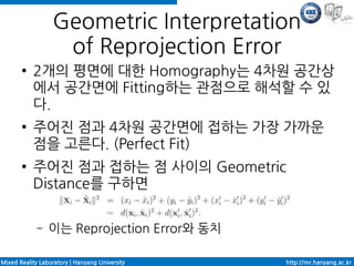 Geometric Interpretation
                   of Reprojection Error
       ●   2개의 평면에 대한 Homography는 4차원 공간상
           에서 공간면에 Fitting하는 관점으로 해석할 수 있
           다.
       ●   주어진 점과 4차원 공간면에 접하는 가장 가까운
           점을 고른다. (Perfect Fit)
       ●   주어진 점과 접하는 점 사이의 Geometric
           Distance를 구하면

             –   이는 Reprojection Error와 동치

Mixed Reality Laboratory | Hanyang University   http://mr.hanyang.ac.kr
 