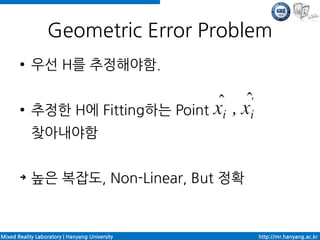 Geometric Error Problem
       ●    우선 H를 추정해야함.

       ●    추정한 H에 Fitting하는 Point
            찾아내야함

       ➔    높은 복잡도, Non-Linear, But 정확


Mixed Reality Laboratory | Hanyang University   http://mr.hanyang.ac.kr
 