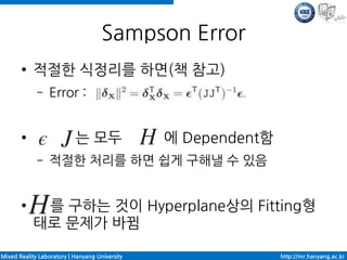 Sampson Error
       ●    적절한 식정리를 하면(책 참고)
             –   Error :


       ●                   는 모두                 에 Dependent함
             –   적절한 처리를 하면 쉽게 구해낼 수 있음


       ●     를 구하는 것이 Hyperplane상의 Fitting형
            태로 문제가 바뀜

Mixed Reality Laboratory | Hanyang University                  http://mr.hanyang.ac.kr
 