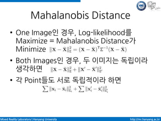 Mahalanobis Distance
       ●    One Image인 경우, Log-likelihood를
            Maximize = Mahalanobis Distance가
            Minimize
       ●    Both Images인 경우, 두 이미지는 독립이라
            생각하면
       ●    각 Point들도 서로 독립적이라 하면




Mixed Reality Laboratory | Hanyang University   http://mr.hanyang.ac.kr
 