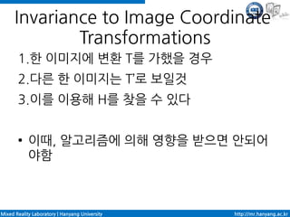 Invariance to Image Coordinate
              Transformations
       1.한 이미지에 변환 T를 가했을 경우
       2.다른 한 이미지는 T’로 보일것
       3.이를 이용해 H를 찾을 수 있다

       ●    이때, 알고리즘에 의해 영향을 받으면 안되어
            야함



Mixed Reality Laboratory | Hanyang University   http://mr.hanyang.ac.kr
 