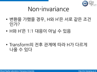 Non-invariance
       ●    변환을 가했을 경우, H와 H’은 서로 같은 조건
            인가?
       ●    H와 H’은 1:1 대응이 아닐 수 있음

       ●    Transform의 전후 관계에 따라 H가 다르게
            나올 수 있다



Mixed Reality Laboratory | Hanyang University        http://mr.hanyang.ac.kr
 