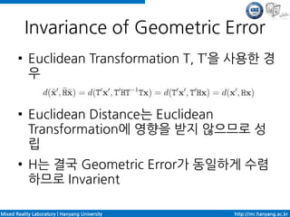 Invariance of Geometric Error
       ●    Euclidean Transformation T, T’을 사용한 경
            우

       ●    Euclidean Distance는 Euclidean
            Transformation에 영향을 받지 않으므로 성
            립
       ●    H는 결국 Geometric Error가 동일하게 수렴
            하므로 Invarient

Mixed Reality Laboratory | Hanyang University   http://mr.hanyang.ac.kr
 