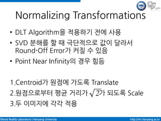 Normalizing Transformations
       ●   DLT Algorithm을 적용하기 전에 사용
       ●   SVD 분해를 할 때 극단적으로 값이 달라서
           Round-Off Error가 커질 수 있음
       ●   Point Near Infinity의 경우 힘듬


       1.Centroid가 원점에 가도록 Translate
       2.원점으로부터 평균 거리가                          가 되도록 Scale
       3.두 이미지에 각각 적용

Mixed Reality Laboratory | Hanyang University          http://mr.hanyang.ac.kr
 