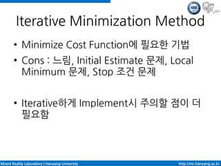 Iterative Minimization Method
       ●    Minimize Cost Function에 필요한 기법
       ●    Cons : 느림, Initial Estimate 문제, Local
            Minimum 문제, Stop 조건 문제

       ●    Iterative하게 Implement시 주의할 점이 더
            필요함



Mixed Reality Laboratory | Hanyang University   http://mr.hanyang.ac.kr
 