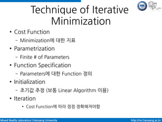 Technique of Iterative
                           Minimization
       ●   Cost Function
            –   Minimization에 대한 지표
       ●   Parametrization
            –   Finite # of Parameters
       ●   Function Specification
            –   Parameters에 대한 Function 정의
       ●   Initialization
            –   초기값 추정 (보통 Linear Algorithm 이용)
       ●   Iteration
                 ●   Cost Function에 따라 점점 정확해져야함


Mixed Reality Laboratory | Hanyang University      http://mr.hanyang.ac.kr
 
