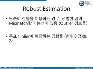 Robust Estimation
       ●    단순히 점들을 이용하는 경우, 선별한 점이
            Mismatch할 가능성이 있음 (Outlier 정보들)

       ●    목표 : Inlier에 해당하는 집합을 찾아(추정)보
            자




Mixed Reality Laboratory | Hanyang University      http://mr.hanyang.ac.kr
 