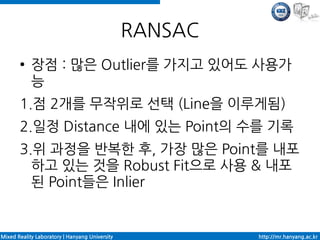 RANSAC
       ●    장점 : 많은 Outlier를 가지고 있어도 사용가
            능
       1.점 2개를 무작위로 선택 (Line을 이루게됨)
       2.일정 Distance 내에 있는 Point의 수를 기록
       3.위 과정을 반복한 후, 가장 많은 Point를 내포
         하고 있는 것을 Robust Fit으로 사용 & 내포
         된 Point들은 Inlier


Mixed Reality Laboratory | Hanyang University            http://mr.hanyang.ac.kr
 