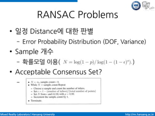 RANSAC Problems
       ●    일정 Distance에 대한 판별
             –    Error Probability Distribution (DOF, Variance)
       ●    Sample 개수
             –    확률모델 이용(                                   )
       ●    Acceptable Consensus Set?
             –




Mixed Reality Laboratory | Hanyang University           http://mr.hanyang.ac.kr
 