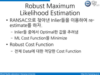 Robust Maximum
                         Likelihood Estimation
       ●    RANSAC으로 찾아낸 Inlier들을 이용하여 re-
            estimate를 하자.
             –    Inlier들 중에서 Optimal한 값을 추려냄
             –    ML Cost Function을 Minimize
       ●    Robust Cost Function
             –    전체 Data에 대한 적당한 Cost Function




Mixed Reality Laboratory | Hanyang University    http://mr.hanyang.ac.kr
 