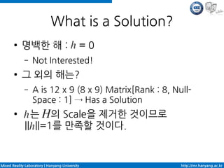 What is a Solution?
       ●    명백한 해 :                             =0
             –    Not Interested!
       ●    그 외의 해는?
             –    A is 12 x 9 (8 x 9) Matrix[Rank : 8, Null-
                  Space : 1] → Has a Solution
       ●       는 의 Scale을 제거한 것이므로
             || ||=1를 만족할 것이다.


Mixed Reality Laboratory | Hanyang University            http://mr.hanyang.ac.kr
 