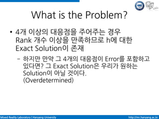 What is the Problem?
       ●    4개 이상의 대응점을 주어주는 경우
            Rank 개수 이상을 만족하므로 h에 대한
            Exact Solution이 존재
             –    하지만 만약 그 4개의 대응점이 Error를 포함하고
                  있다면? 그 Exact Solution은 우리가 원하는
                  Solution이 아닐 것이다.
                  (Overdetermined)




Mixed Reality Laboratory | Hanyang University   http://mr.hanyang.ac.kr
 