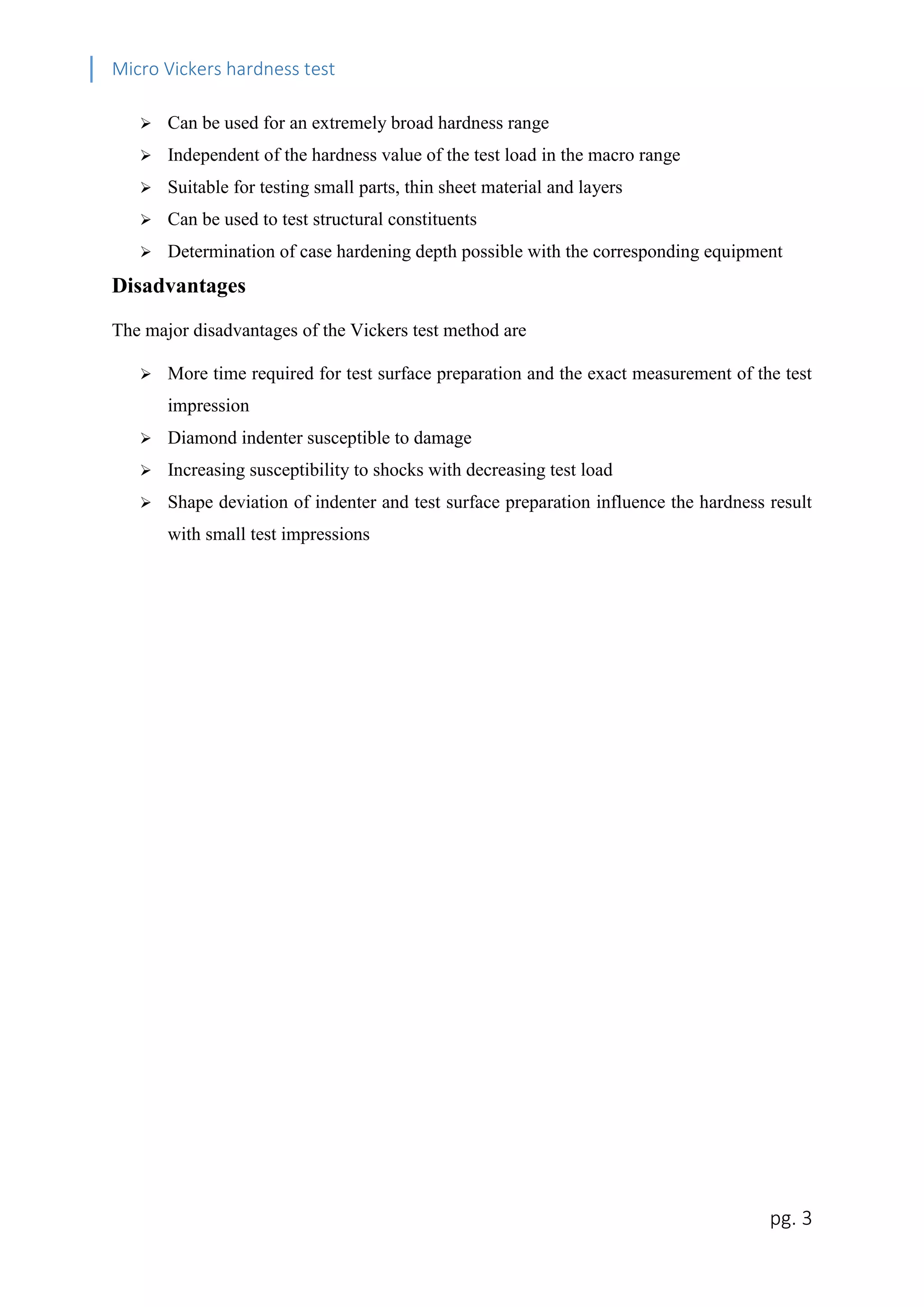 Micro Vickers hardness test


Can be used for an extremely broad hardness range



Independent of the hardness value of the test load in the macro range



Suitable for testing small parts, thin sheet material and layers



Can be used to test structural constituents



Determination of case hardening depth possible with the corresponding equipment

Disadvantages
The major disadvantages of the Vickers test method are


More time required for test surface preparation and the exact measurement of the test
impression



Diamond indenter susceptible to damage



Increasing susceptibility to shocks with decreasing test load



Shape deviation of indenter and test surface preparation influence the hardness result
with small test impressions

pg. 3

 