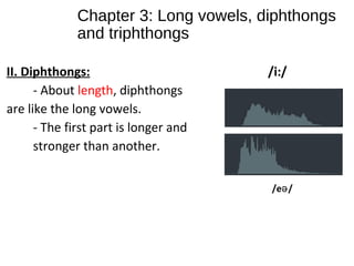 Chapter 3: Long vowels, diphthongs
and triphthongs
II. Diphthongs: /i:/
- About length, diphthongs
are like the long vowels.
- The first part is longer and
stronger than another.
/e /ə
 