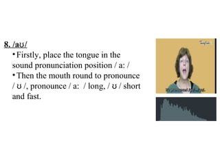 8. /a /ʊ
•Firstly, place the tongue in the
sound pronunciation position / a: /
•Then the mouth round to pronounce
/ /, pronounce / a: / long, / / shortʊ ʊ
and fast.
 