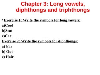 Chapter 3: Long vowels,
diphthongs and triphthongs
•Exercise 1: Write the symbols for long vowels:
a)Cool
b)Seat
c)Car
Exercise 2: Write the symbols for diphthongs:
a) Ear
b) Out
c) Hair
 
