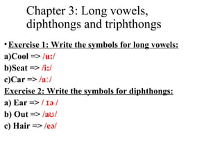 Chapter 3: Long vowels,
diphthongs and triphthongs
•Exercise 1: Write the symbols for long vowels:
a)Cool => /u:/
b)Seat => /i:/
c)Car => /a /ː
Exercise 2: Write the symbols for diphthongs:
a) Ear => / ə /ɪ
b) Out => /a /ʊ
c) Hair => /eə/
 