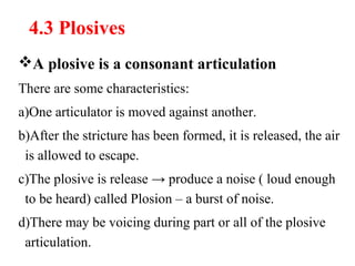 4.3 Plosives
A plosive is a consonant articulation
There are some characteristics:
a)One articulator is moved against another.
b)After the stricture has been formed, it is released, the air
is allowed to escape.
c)The plosive is release → produce a noise ( loud enough
to be heard) called Plosion – a burst of noise.
d)There may be voicing during part or all of the plosive
articulation.
 