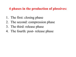 4 phases in the production of plossives:
1. The first: closing phase
2. The second: compression phase
3. The third: release phase
4. The fourth: post- release phase
 