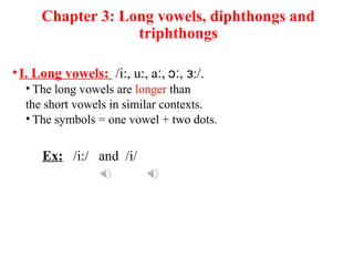 Chapter 3: Long vowels, diphthongs and
triphthongs
•I. Long vowels: /i:, u:, a , , :/.ː ɔː ɜ
• The long vowels are longer than
the short vowels in similar contexts.
• The symbols = one vowel + two dots.
Ex: /i:/ and /i/
 