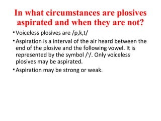 In what circumstances are plosives
aspirated and when they are not?
•Voiceless plosives are /p,k,t/
•Aspiration is a interval of the air heard between the
end of the plosive and the following vowel. It is
represented by the symbol /h
/. Only voiceless
plosives may be aspirated.
•Aspiration may be strong or weak.
 