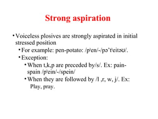 Strong aspiration
•Voiceless plosives are strongly aspirated in initial
stressed position
•For example: pen-potato: /ph
en/-/pə’th
eitə /.ʊ
•Exception:
•When t,k,p are preceded by/s/. Ex: pain-
spain /ph
ein/-/spein/
•When they are followed by /l ,r, w, j/. Ex:
Play, pray.
 