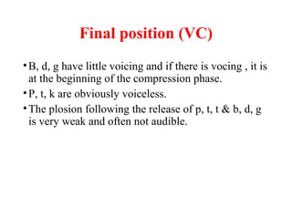 Final position (VC)
•B, d, g have little voicing and if there is vocing , it is
at the beginning of the compression phase.
•P, t, k are obviously voiceless.
•The plosion following the release of p, t, t & b, d, g
is very weak and often not audible.
 