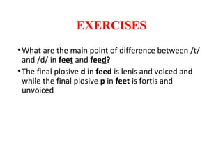 EXERCISES
•What are the main point of difference between /t/
and /d/ in feet and feed?
•The final plosive d in feed is lenis and voiced and
while the final plosive p in feet is fortis and
unvoiced
 