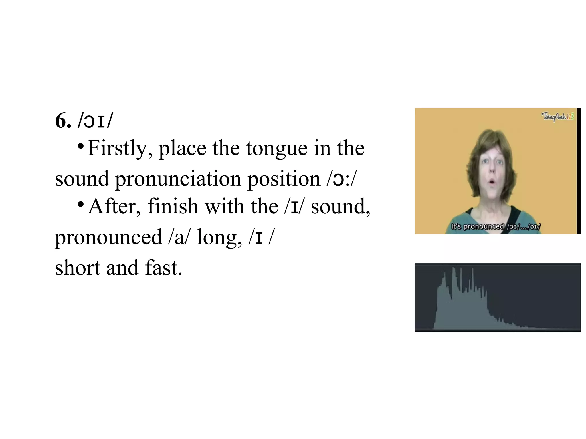 6. / /ɔɪ
•Firstly, place the tongue in the
sound pronunciation position / :/ɔ
•After, finish with the / / sound,ɪ
pronounced /a/ long, / /ɪ
short and fast.
 