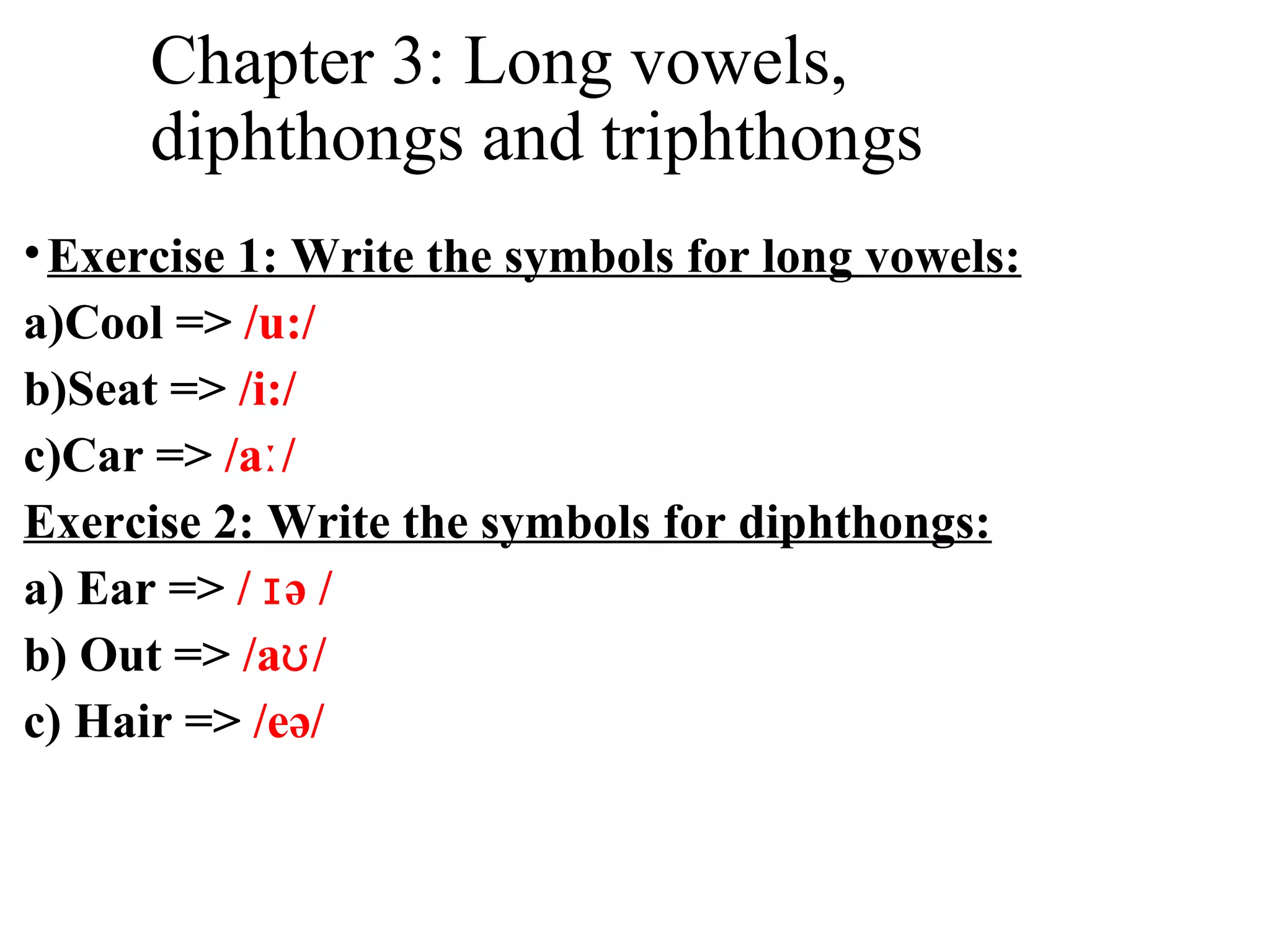Chapter 3: Long vowels,
diphthongs and triphthongs
•Exercise 1: Write the symbols for long vowels:
a)Cool => /u:/
b)Seat => /i:/
c)Car => /a /ː
Exercise 2: Write the symbols for diphthongs:
a) Ear => / ə /ɪ
b) Out => /a /ʊ
c) Hair => /eə/
 