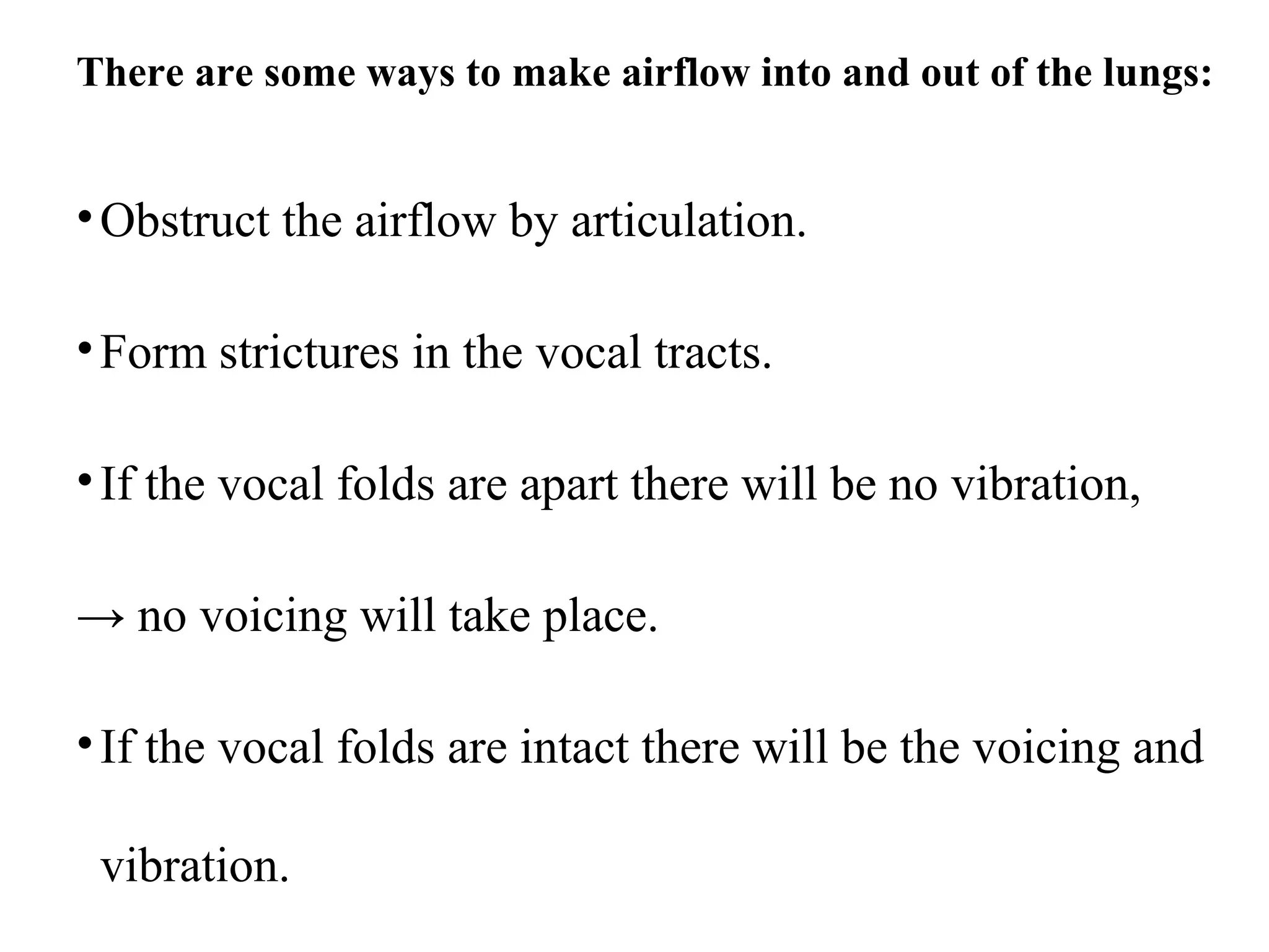 There are some ways to make airflow into and out of the lungs:
•Obstruct the airflow by articulation.
•Form strictures in the vocal tracts.
•If the vocal folds are apart there will be no vibration,
→ no voicing will take place.
•If the vocal folds are intact there will be the voicing and
vibration.
 