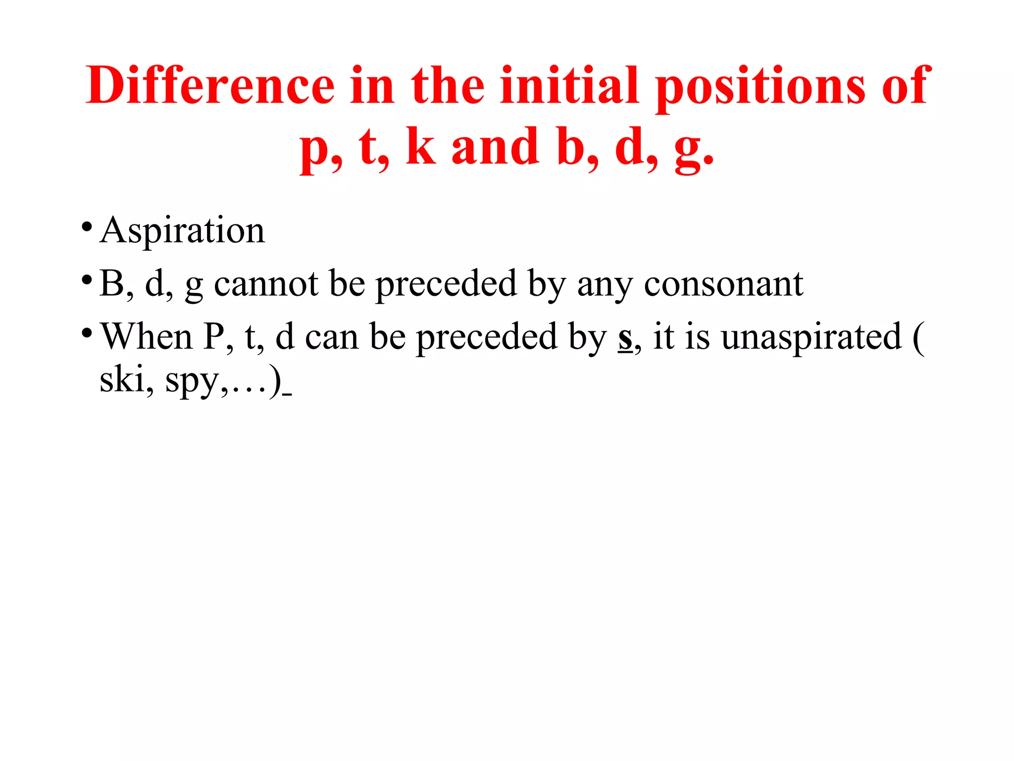 Difference in the initial positions of
p, t, k and b, d, g.
•Aspiration
•B, d, g cannot be preceded by any consonant
•When P, t, d can be preceded by s, it is unaspirated (
ski, spy,…)
 