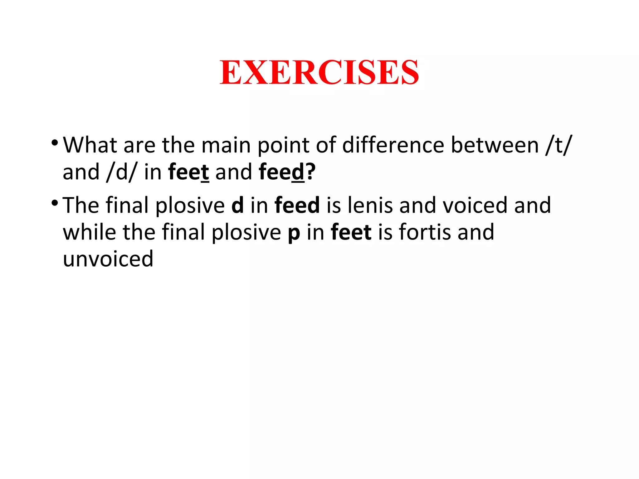 EXERCISES
•What are the main point of difference between /t/
and /d/ in feet and feed?
•The final plosive d in feed is lenis and voiced and
while the final plosive p in feet is fortis and
unvoiced
 