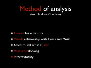 Method of analysis
(from Andrew Goodwin)

• Genre characteristics
• Visuals relationship with Lyrics and Music
• Need to sell artist as star
• Voyeurism/looking
• Intertextuality

 