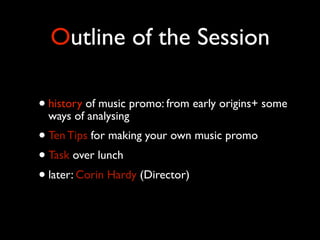 Outline of the Session
• history of music promo: from early origins+ some
ways of analysing
• Ten Tips for making your own music promo
• Task over lunch
• later: Corin Hardy (Director)

 