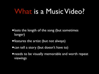 What is a Music Video?
•lasts the length of the song (but sometimes
longer)

•features the artist (but not always)
•can tell a story (but doesn’t have to)
•needs to be visually memorable and worth repeat
viewings

 