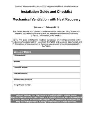 Standard Assessment Procedure 2005 – Appendix Q MVHR Installation Guide
Installation Guide and Checklist
Mechanical Ventilation with Heat Recovery
(Version – 11 February 2011)
The Electric Heating and Ventilation Association have developed this guidance and
checklist document in partnership with the Residential Ventilation Association
(a HEVAC association), BRE and EST.
NOTE: This guide and checklist has been superseded for dwellings assessed under
‘The Building Regulations 2010’, specifically SAP 2009 and Approved Documents L and
F. Completion of this document is therefore only required for dwellings assessed by
SAP 2005.
Customer Details
Customer Name:
Address:
Telephone Number:
Date of Installation:
Name of Lead Contractor:
Design Project Number:
It should be noted that this guidance is not intended to replace product
manufacturer installation instructions; it is a generic addition which defines good
practice. Installers are advised to complete this form for each installation and
keep a copy to provide to Building Control Officers in case requested.
 