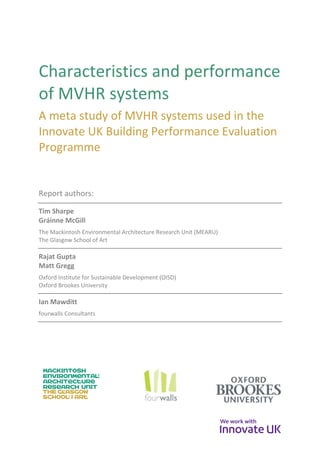 Characteristics and performance
of MVHR systems
A meta study of MVHR systems used in the
Innovate UK Building Performance Evaluation
Programme
Report authors:
Tim Sharpe
Gráinne McGill
The Mackintosh Environmental Architecture Research Unit (MEARU)
The Glasgow School of Art
Rajat Gupta
Matt Gregg
Oxford Institute for Sustainable Development (OISD)
Oxford Brookes University
Ian Mawditt
fourwalls Consultants
 