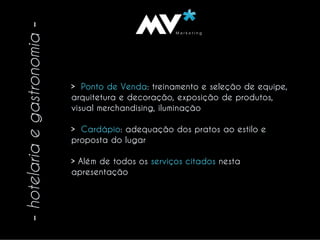 VM a r k e t i n gMVM a r k e t i n gM
-hotelariaegastronomia-
> Ponto de Venda: treinamento e seleção de equipe,
arquitetura e decoração, exposição de produtos,
visual merchandising, iluminação
> Cardápio: adequação dos pratos ao estilo e
proposta do lugar
> Além de todos os serviços citados nesta
apresentação
 