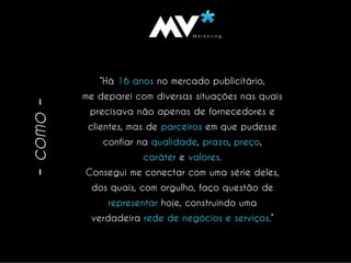 VM a r k e t i n gMVM a r k e t i n gM
-como-
“Há 16 anos no mercado publicitário,
me deparei com diversas situações nas quais
precisava não apenas de fornecedores e
clientes, mas de parceiros em que pudesse
confiar na qualidade, prazo, preço,
caráter e valores.
Consegui me conectar com uma série deles,
dos quais, com orgulho, faço questão de
representar hoje, construindo uma
verdadeira rede de negócios e serviços.”
 