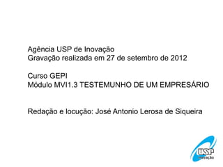 Agência USP de Inovação
Gravação realizada em 27 de setembro de 2012
Curso GEPI
Módulo MVI1.3 TESTEMUNHO DE UM EMPRESÁRIO
Redação e locução: José Antonio Lerosa de Siqueira

 