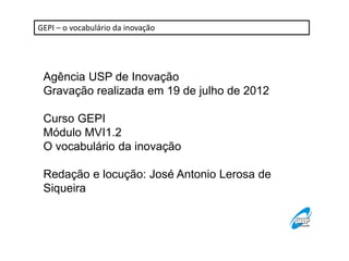 GEPI – o vocabulário da inovação




 Agência USP de Inovação
 Gravação realizada em 19 de julho de 2012

 Curso GEPI
 Módulo MVI1.2
 O vocabulário da inovação

 Redação e locução: José Antonio Lerosa de
 Siqueira
 