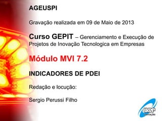 AGEUSPI
Gravação realizada em 09 de Maio de 2013
Curso GEPIT – Gerenciamento e Execução de
Projetos de Inovação Tecnologica em Empresas
Módulo MVI 7.2
INDICADORES DE PDEI
Redação e locução:
Sergio Perussi Filho
 