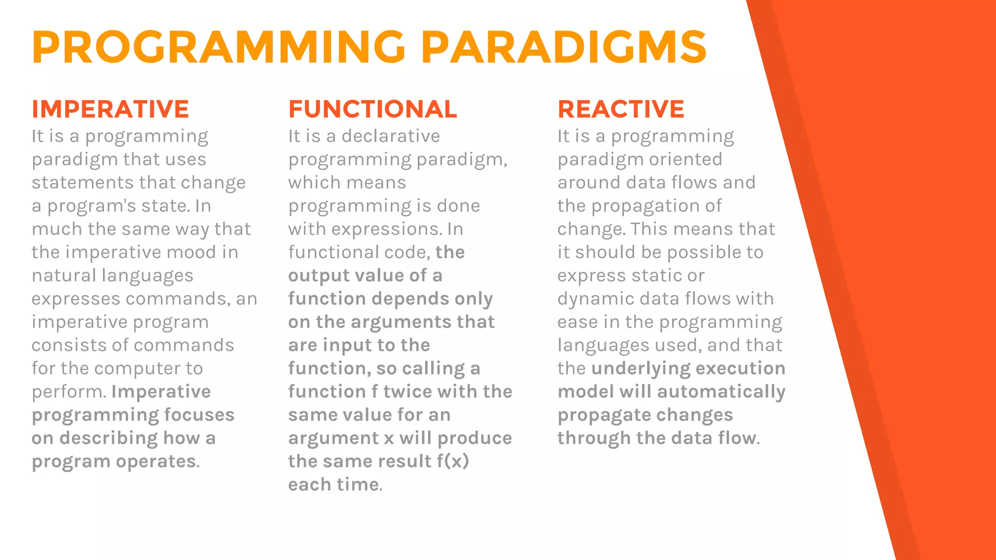 PROGRAMMING PARADIGMS
FUNCTIONAL
It is a declarative
programming paradigm,
which means
programming is done
with expressions. In
functional code, the
output value of a
function depends only
on the arguments that
are input to the
function, so calling a
function f twice with the
same value for an
argument x will produce
the same result f(x)
each time.
IMPERATIVE
It is a programming
paradigm that uses
statements that change
a program's state. In
much the same way that
the imperative mood in
natural languages
expresses commands, an
imperative program
consists of commands
for the computer to
perform. Imperative
programming focuses
on describing how a
program operates.
REACTIVE
It is a programming
paradigm oriented
around data flows and
the propagation of
change. This means that
it should be possible to
express static or
dynamic data flows with
ease in the programming
languages used, and that
the underlying execution
model will automatically
propagate changes
through the data flow.
 