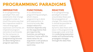 PROGRAMMING PARADIGMS
FUNCTIONAL
It is a declarative
programming paradigm,
which means
programming is done
with expressions. In
functional code, the
output value of a
function depends only
on the arguments that
are input to the
function, so calling a
function f twice with the
same value for an
argument x will produce
the same result f(x)
each time.
IMPERATIVE
It is a programming
paradigm that uses
statements that change
a program's state. In
much the same way that
the imperative mood in
natural languages
expresses commands, an
imperative program
consists of commands
for the computer to
perform. Imperative
programming focuses
on describing how a
program operates.
REACTIVE
It is a programming
paradigm oriented
around data flows and
the propagation of
change. This means that
it should be possible to
express static or
dynamic data flows with
ease in the programming
languages used, and that
the underlying execution
model will automatically
propagate changes
through the data flow.
 