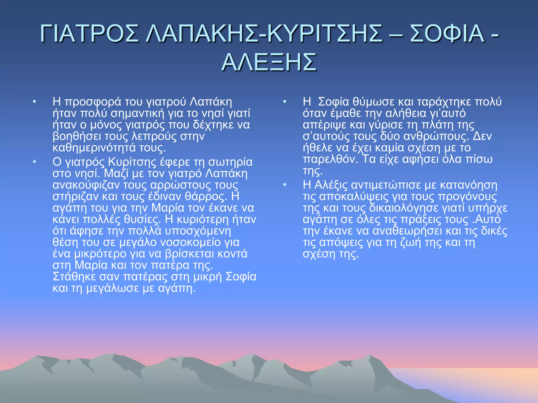 ΓΙΑΣΡΟ΢ ΛΑΠΑΚΗ΢-ΚΤΡΙΣ΢Η΢ – ΢ΟΦΙΑ -
                 ΑΛΔΞΗ΢
•   Η πξνζθνξά ηνπ γηαηξνύ Λαπάθε           •   Η ΢νθία ζύκσζε θαη ηαξάρηεθε πνιύ
    ήηαλ πνιύ ζεκαληηθή γηα ην λεζί γηαηί       όηαλ έκαζε ηελ αιήζεηα γη’απηό
    ήηαλ ν κόλνο γηαηξόο πνπ δέρηεθε λα         απέξηςε θαη γύξηζε ηε πιάηε ηεο
    βνεζήζεη ηνπο ιεπξνύο ζηελ                  ζ’απηνύο ηνπο δύν αλζξώπνπο. Γελ
    θαζεκεξηλόηεηά ηνπο.                        ήζειε λα έρεη θακία ζρέζε κε ην
•   Ο γηαηξόο Κπξίηζεο έθεξε ηε ζσηεξία         παξειζόλ. Σα είρε αθήζεη όια πίζσ
    ζην λεζί. Μαδί κε ηνλ γηαηξό Λαπάθε         ηεο.
    αλαθνύθηδαλ ηνπο αξξώζηνπο ηνπο         •   Η Αιέμηο αληηκεηώπηζε κε θαηαλόεζε
    ζηήξηδαλ θαη ηνπο έδηλαλ ζάξξνο. Η          ηηο απνθαιύςεηο γηα ηνπο πξνγόλνπο
    αγάπε ηνπ γηα ηελ Μαξία ηνλ έθαλε λα        ηεο θαη ηνπο δηθαηνιόγεζε γηαηί ππήξρε
    θάλεη πνιιέο ζπζίεο. Η θπξηόηεξε ήηαλ       αγάπε ζε όιεο ηηο πξάμεηο ηνπο .Απηό
    όηη άθεζε ηελ πνιιά ππνζρόκελε              ηελ έθαλε λα αλαζεσξήζεη θαη ηηο δηθέο
    ζέζε ηνπ ζε κεγάιν λνζνθνκείν γηα           ηηο απόςεηο γηα ηε δσή ηεο θαη ηε
    έλα κηθξόηεξν γηα λα βξίζθεηαη θνληά        ζρέζε ηεο.
    ζηε Μαξία θαη ηνλ παηέξα ηεο.
    ΢ηάζεθε ζαλ παηέξαο ζηε κηθξή ΢νθία
    θαη ηε κεγάισζε κε αγάπε.
 