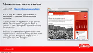 Официальные страницы в цифрах

     Livejournal — http://mvideo-ru.livejournal.com


     В 2010 году мы ставили для себя цель —
     наполнение страницы в ЖЖ актуальным
     контентом.

     «Почему пакеты по 5 рублей?», «Про цены на
     iPhone 4 в частности и продукцию Apple в
     целом», «ПДО — Программа дополнительного
     обслуживания»…

     В планах на 2011 год стоит увеличение числа
     подписавшихся на нашу страницу до 1000-1500.
     Смена дизайна. Внедрение информации о
     проводимых акциях. Конкурсы.




     i-Comference 2011

Thursday, February 10, 2011
 
